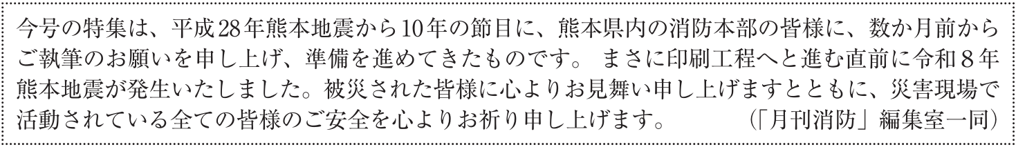 今号の特集は、平成28年熊本地震から10年の節目に、熊本県内の消防本部の皆様に、数か月前からご執筆のお願いを申し上げ、準備を進めてきたものです。 まさに印刷工程へと進む直前に令和8年熊本地震が発生いたしました。被災された皆様に心よりお見舞い申し上げますとともに、災害現場で活動されている全ての皆様のご安全を心よりお祈り申し上げます。 (「月刊消防」編集室一同)